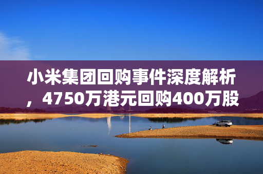 小米集团回购事件深度解析，4750万港元回购400万股背后的战略考量