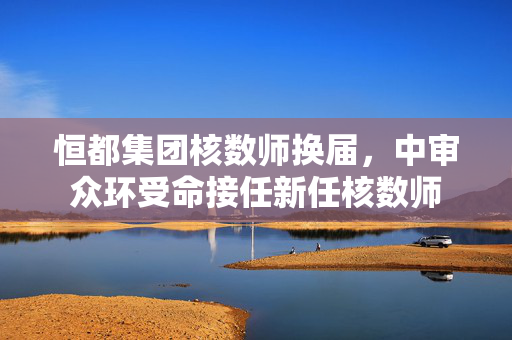 恒都集团核数师换届，中审众环受命接任新任核数师