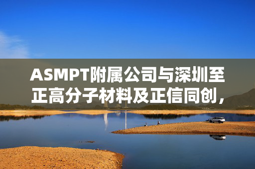 ASMPT附属公司与深圳至正高分子材料及正信同创，对价确认协议的签订与深度解析