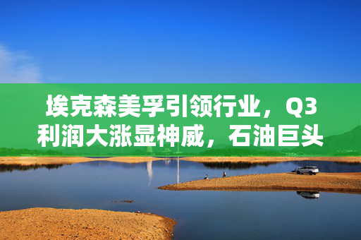埃克森美孚引领行业，Q3利润大涨显神威，石油巨头再创佳绩
