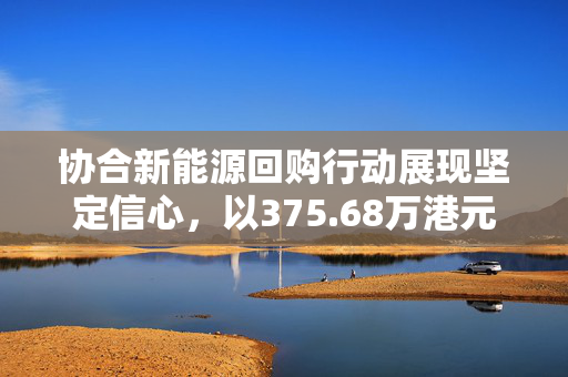 协合新能源回购行动展现坚定信心，以375.68万港元彰显决心