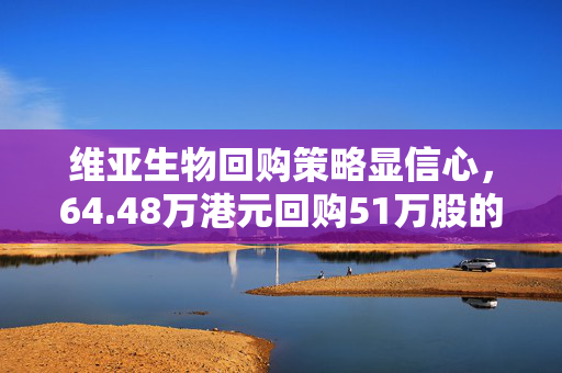 维亚生物回购策略显信心，64.48万港元回购51万股的背后逻辑
