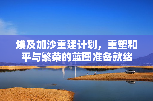 埃及加沙重建计划，重塑和平与繁荣的蓝图准备就绪