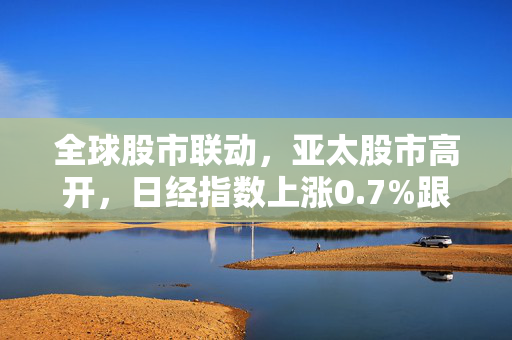 全球股市联动，亚太股市高开，日经指数上涨0.7%跟随隔夜美股涨势