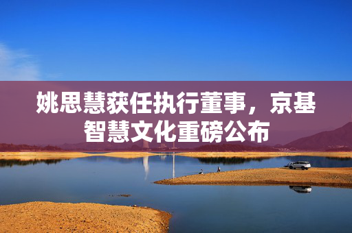 姚思慧获任执行董事，京基智慧文化重磅公布