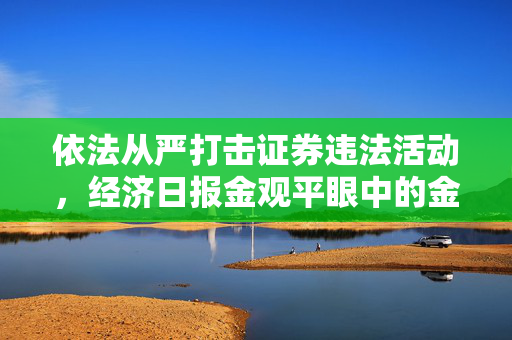 依法从严打击证券违法活动，经济日报金观平眼中的金融秩序维护之举