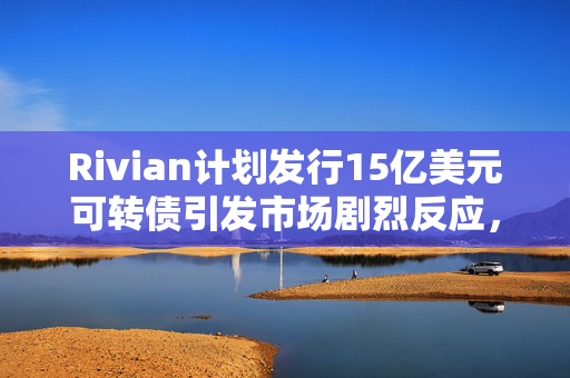 Rivian计划发行15亿美元可转债引发市场剧烈反应，盘后股价大跌超7%