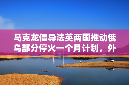 马克龙倡导法英两国推动俄乌部分停火一个月计划，外媒揭秘的背后故事