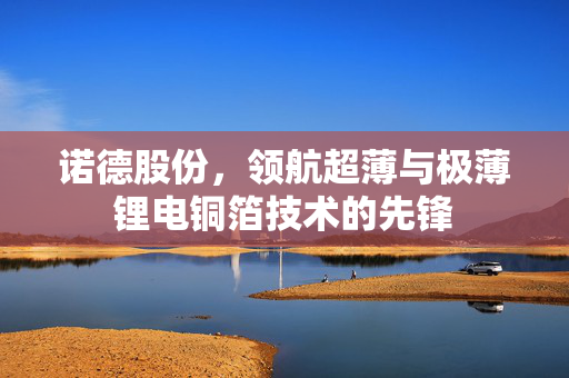 诺德股份，领航超薄与极薄锂电铜箔技术的先锋
