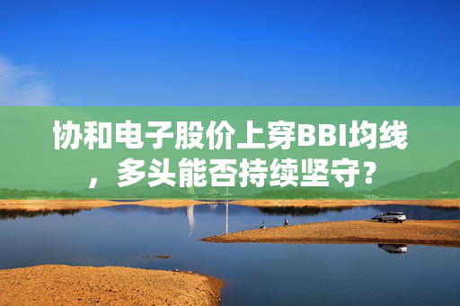 协和电子股价上穿BBI均线，多头能否持续坚守？