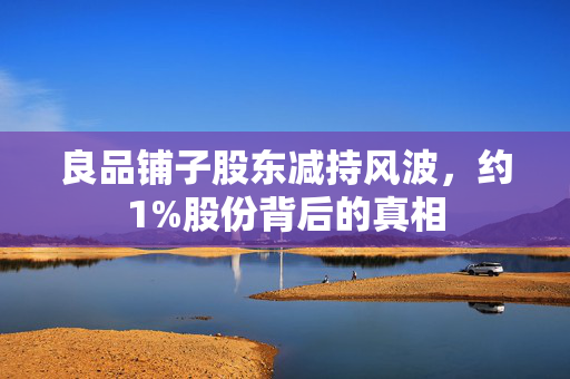 良品铺子股东减持风波，约1%股份背后的真相