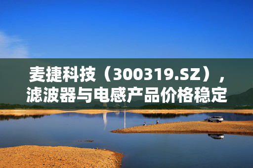 麦捷科技（300319.SZ），滤波器与电感产品价格稳定的市场分析与展望