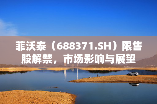 菲沃泰（688371.SH）限售股解禁，市场影响与展望