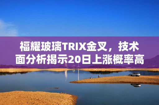 福耀玻璃TRIX金叉，技术面分析揭示20日上涨概率高