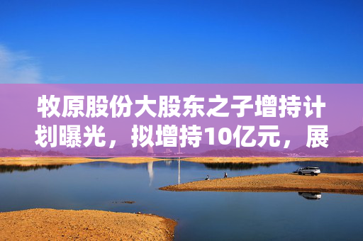 牧原股份大股东之子增持计划曝光，拟增持10亿元，展现信心与承诺