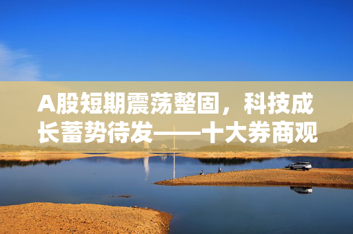 A股短期震荡整固，科技成长蓄势待发——十大券商观点解析