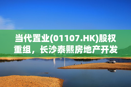 当代置业(01107.HK)股权重组，长沙泰熙房地产开发20%股权拟出售