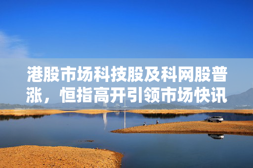 港股市场科技股及科网股普涨，恒指高开引领市场快讯