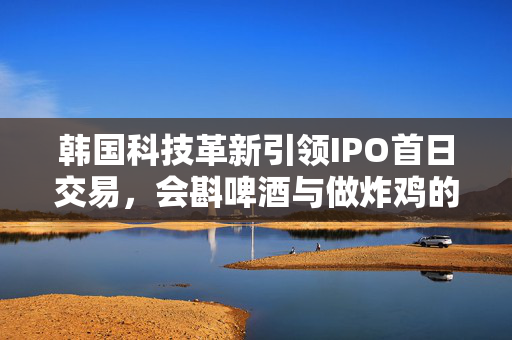 韩国科技革新引领IPO首日交易，会斟啤酒与做炸鸡的机器人股价暴涨