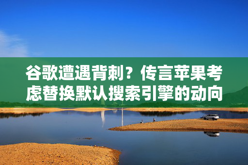 谷歌遭遇背刺？传言苹果考虑替换默认搜索引擎的动向