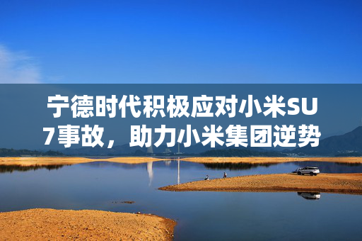 宁德时代积极应对小米SU7事故，助力小米集团逆势上扬超1%