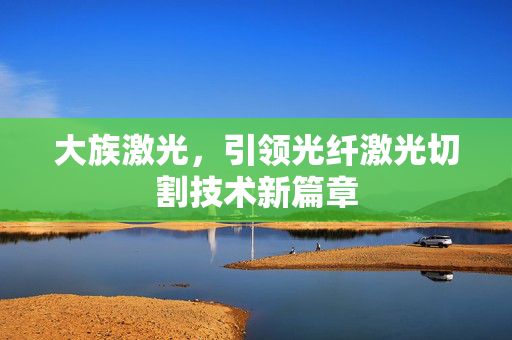 大族激光，引领光纤激光切割技术新篇章