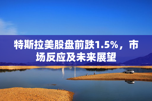 特斯拉美股盘前跌1.5%，市场反应及未来展望