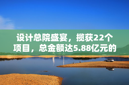 设计总院盛宴，揽获22个项目，总金额达5.88亿元的辉煌中标成果