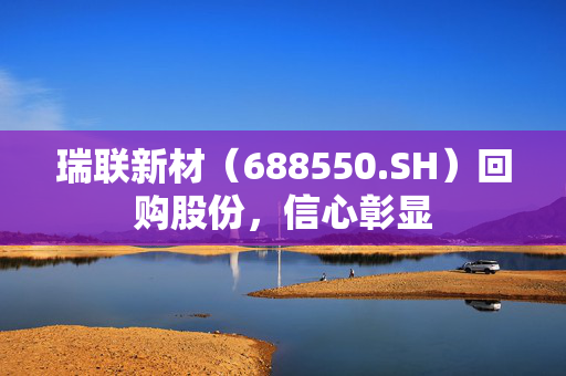 瑞联新材（688550.SH）回购股份，信心彰显