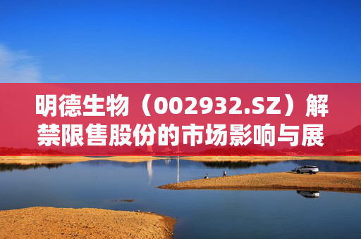 明德生物（002932.SZ）解禁限售股份的市场影响与展望