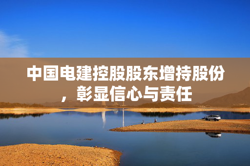 中国电建控股股东增持股份，彰显信心与责任