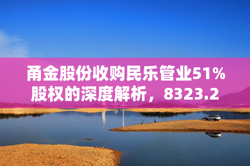 甬金股份收购民乐管业51%股权的深度解析，8323.2万元大动作的背后逻辑