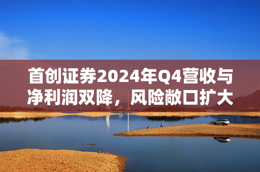 首创证券2024年Q4营收与净利润双降，风险敞口扩大加剧收益波动的深度解析
