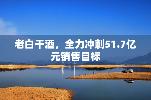 老白干酒，全力冲刺51.7亿元销售目标