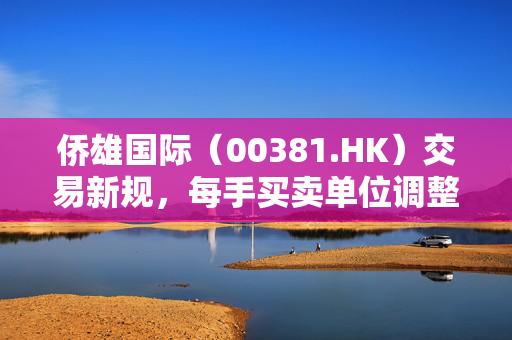 侨雄国际（00381.HK）交易新规，每手买卖单位调整为2万股