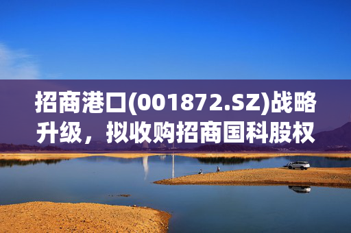 招商港口(001872.SZ)战略升级，拟收购招商国科股权，深化科技产业整合的布局计划