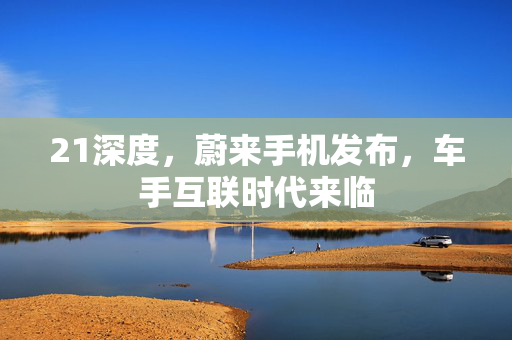 21深度，蔚来手机发布，车手互联时代来临