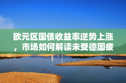 欧元区国债收益率逆势上涨，市场如何解读未受德国疲软数据影响的情况