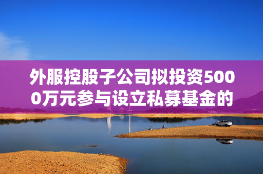 外服控股子公司拟投资5000万元参与设立私募基金的决策计划