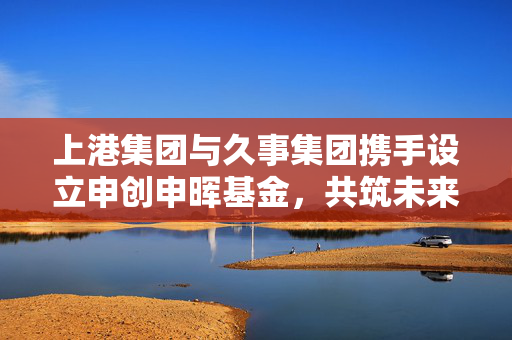 上港集团与久事集团携手设立申创申晖基金，共筑未来