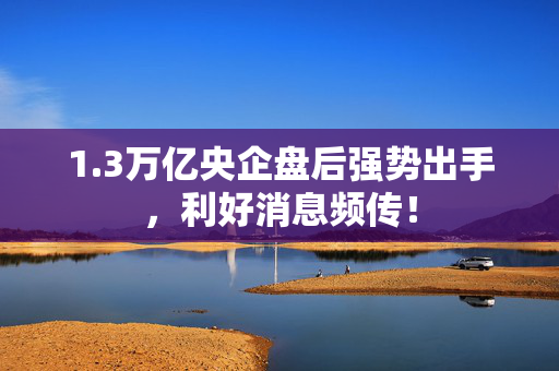 1.3万亿央企盘后强势出手，利好消息频传！
