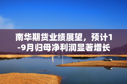 南华期货业绩展望，预计1-9月归母净利润显著增长