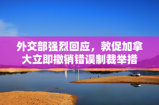 外交部强烈回应，敦促加拿大立即撤销错误制裁举措