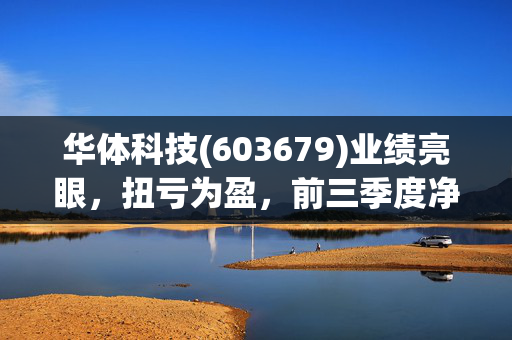华体科技(603679)业绩亮眼，扭亏为盈，前三季度净利润预计达5000万元至6000万元