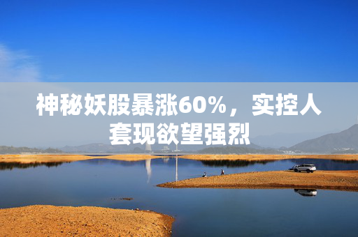 神秘妖股暴涨60%，实控人套现欲望强烈