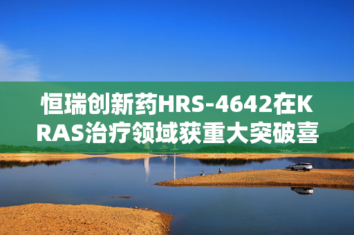 恒瑞创新药HRS-4642在KRAS治疗领域获重大突破喜报！