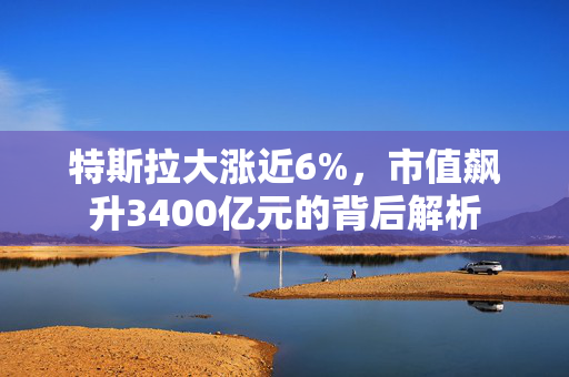 特斯拉大涨近6%，市值飙升3400亿元的背后解析