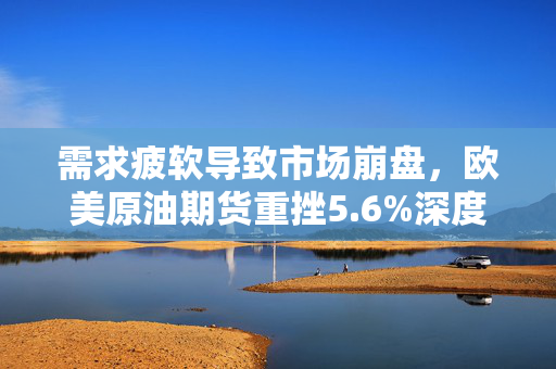 需求疲软导致市场崩盘，欧美原油期货重挫5.6%深度简评