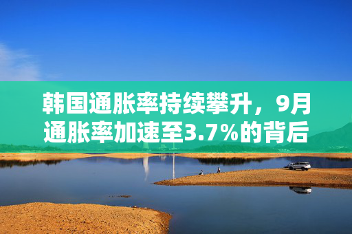 韩国通胀率持续攀升，9月通胀率加速至3.7%的背后原因分析