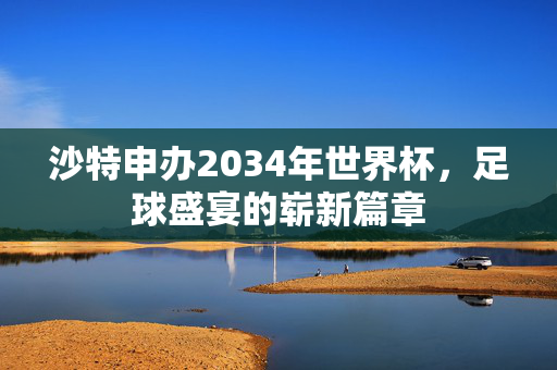 沙特申办2034年世界杯，足球盛宴的崭新篇章